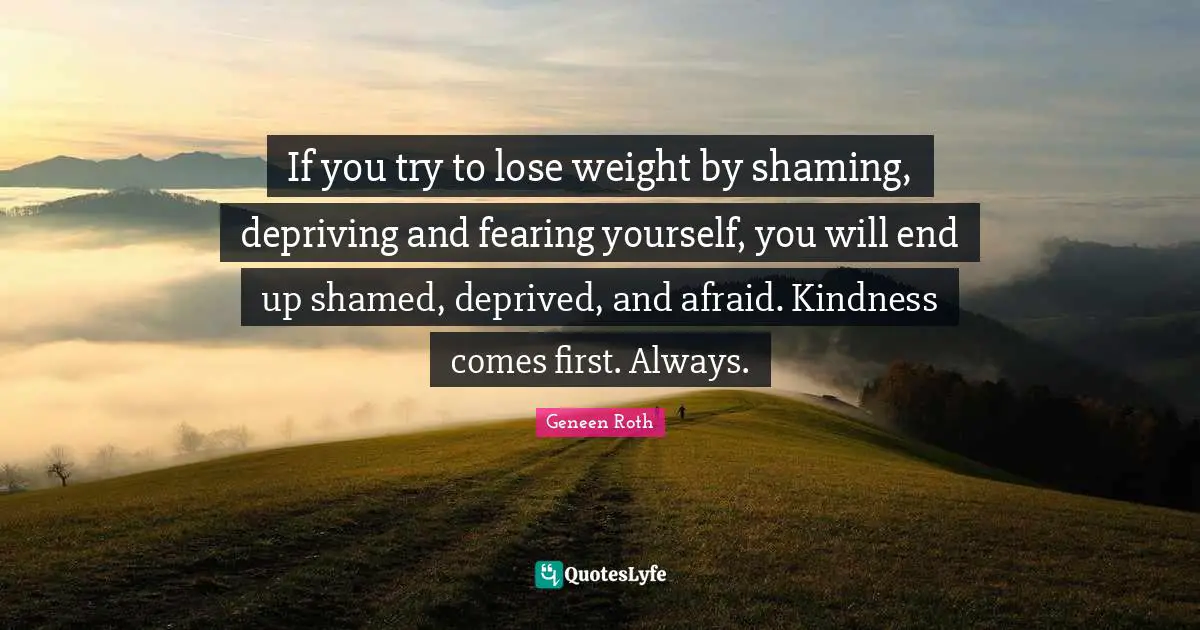 Geneen Roth Quotes: "If you try to lose weight by shaming, depriving and fearing yourself, you will end up shamed, deprived, and afraid. Kindness comes first. Always."