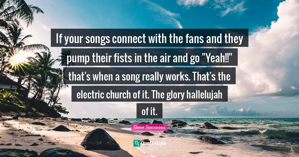 If your songs connect with the fans and they pump their fists in the air and go "Yeah!!" that's when a song really works. That's the electric church of it. The glory hallelujah of it.