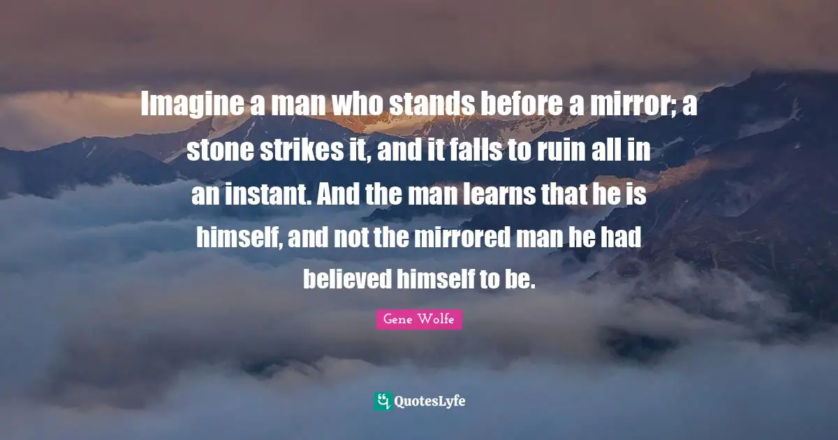 Imagine a man who stands before a mirror; a stone strikes it, and it falls to ruin all in an instant. And the man learns that he is himself, and not the mirrored man he had believed himself to be.