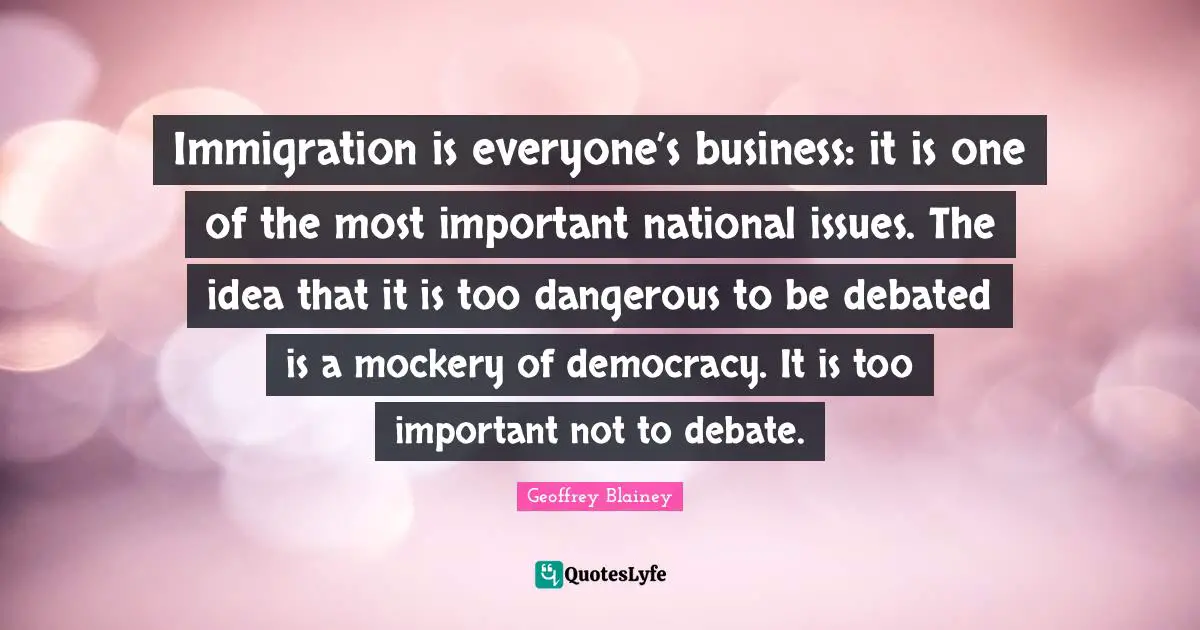 Geoffrey Blainey Quotes: "Immigration is everyone’s business: it is one of the most important national issues. The idea that it is too dangerous to be debated is a mockery of democracy. It is too important not to debate."