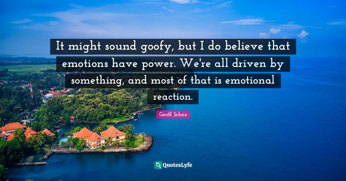 It might sound goofy, but I do believe that emotions have power. We're all driven by something, and most of that is emotional reaction.