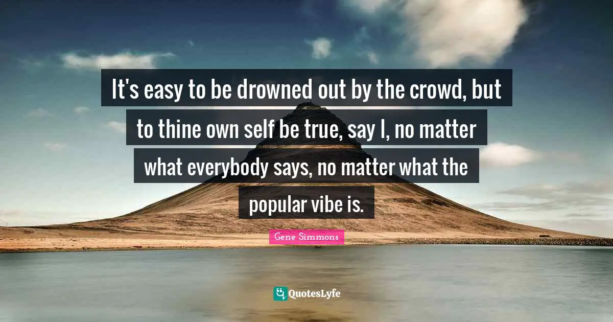 It's easy to be drowned out by the crowd, but to thine own self be true, say I, no matter what everybody says, no matter what the popular vibe is.