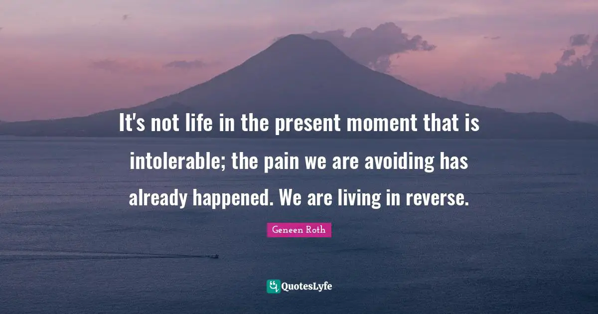 Geneen Roth Quotes: "It's not life in the present moment that is intolerable; the pain we are avoiding has already happened. We are living in reverse."