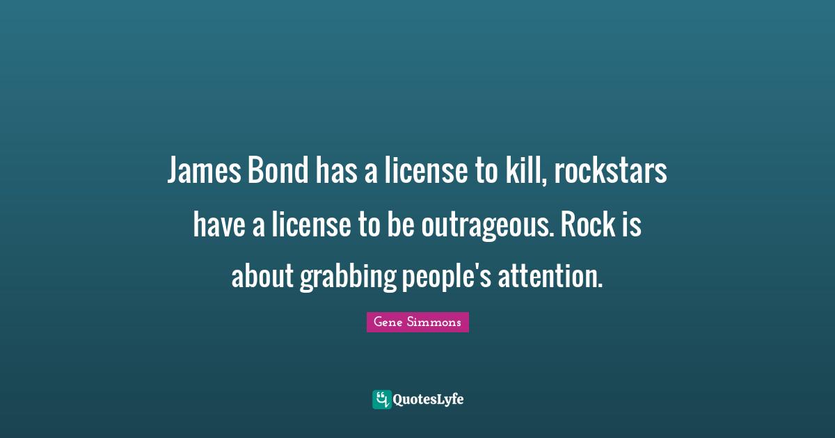 James Bond has a license to kill, rockstars have a license to be outrageous. Rock is about grabbing people's attention.