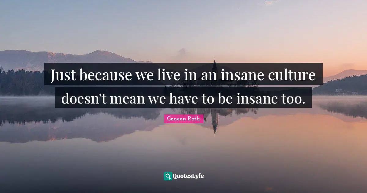 Geneen Roth Quotes: "Just because we live in an insane culture doesn't mean we have to be insane too."