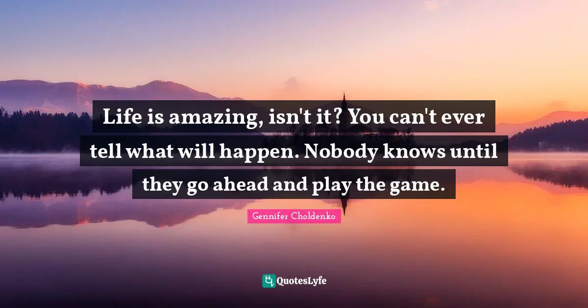 Life is amazing, isn't it? You can't ever tell what will happen. Nobody knows until they go ahead and play the game.