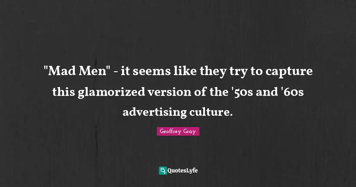 "Mad Men" - it seems like they try to capture this glamorized version of the '50s and '60s advertising culture.