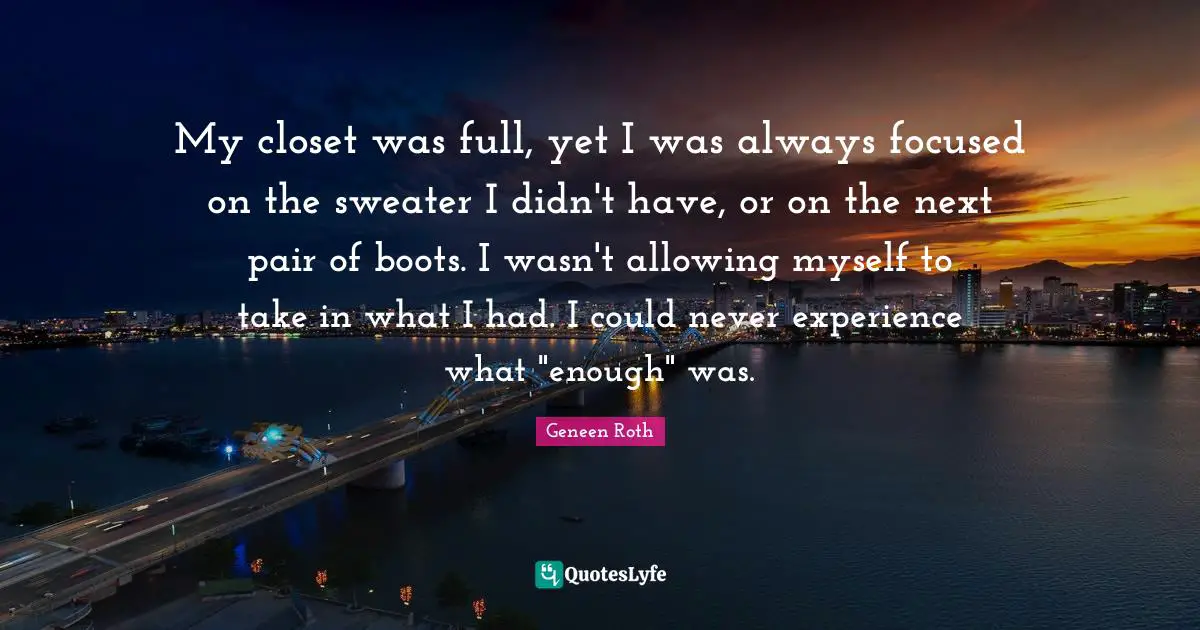 Geneen Roth Quotes: "My closet was full, yet I was always focused on the sweater I didn't have, or on the next pair of boots. I wasn't allowing myself to take in what I had. I could never experience what "enough" was."