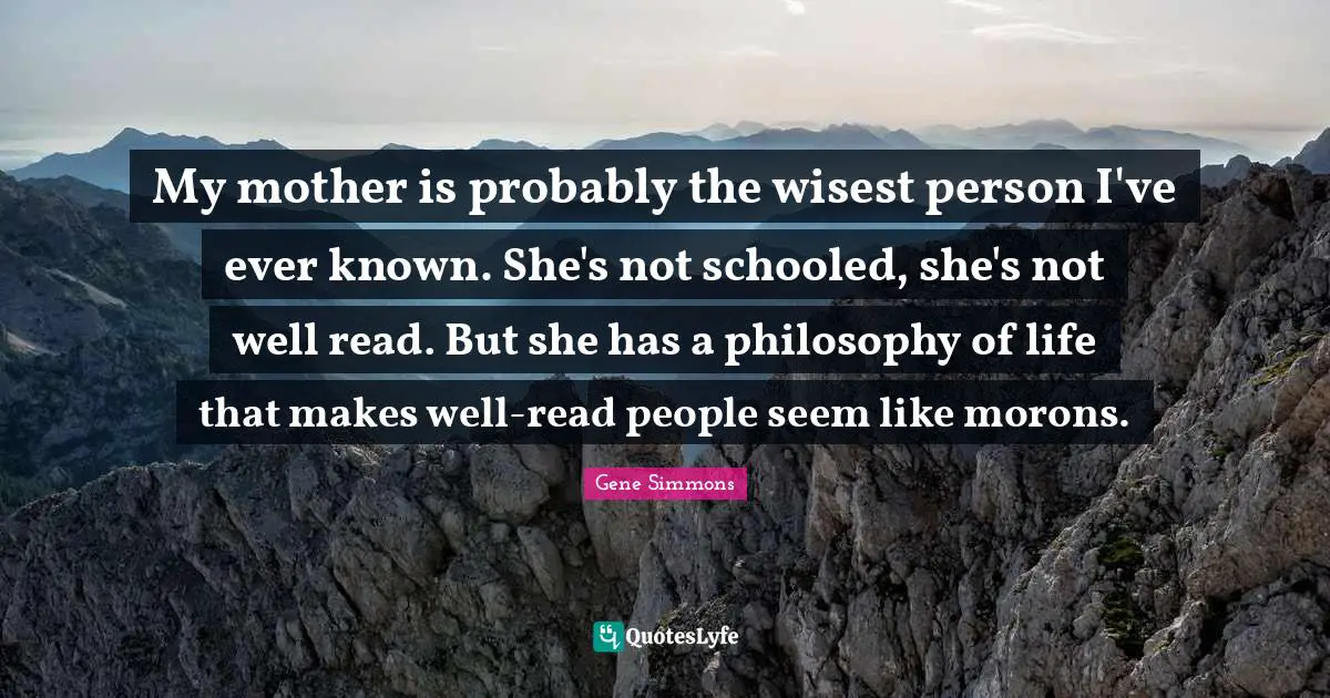 My mother is probably the wisest person I've ever known. She's not schooled, she's not well read. But she has a philosophy of life that makes well-read people seem like morons.