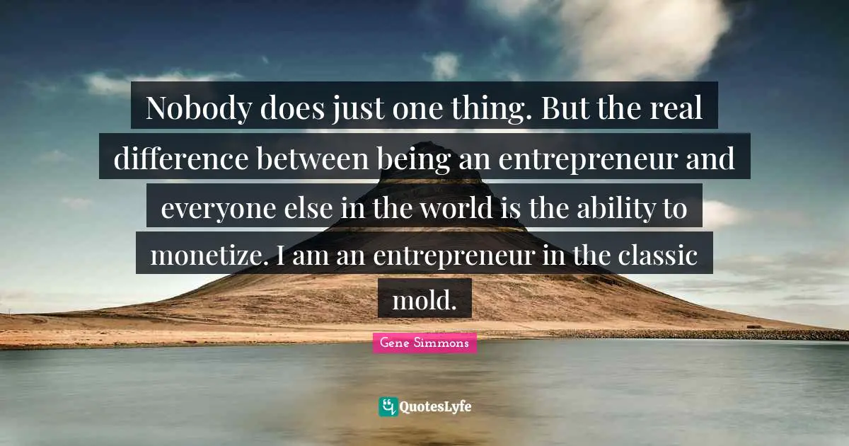 Nobody does just one thing. But the real difference between being an entrepreneur and everyone else in the world is the ability to monetize. I am an entrepreneur in the classic mold.