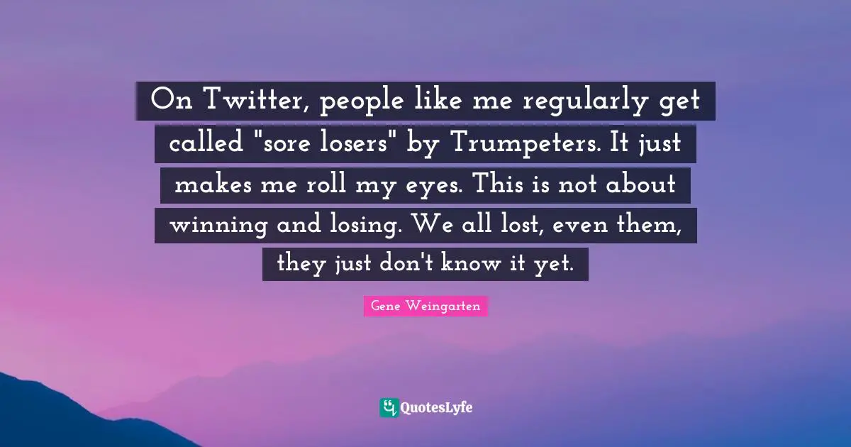 Sore Losers Quotes: "On Twitter, people like me regularly get called "sore losers" by Trumpeters. It just makes me roll my eyes. This is not about winning and losing. We all lost, even them, they just don't know it yet."