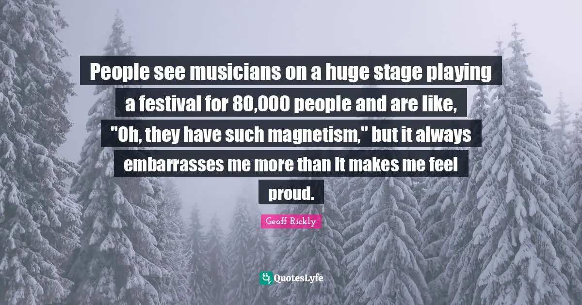 People see musicians on a huge stage playing a festival for 80,000 people and are like, "Oh, they have such magnetism," but it always embarrasses me more than it makes me feel proud.