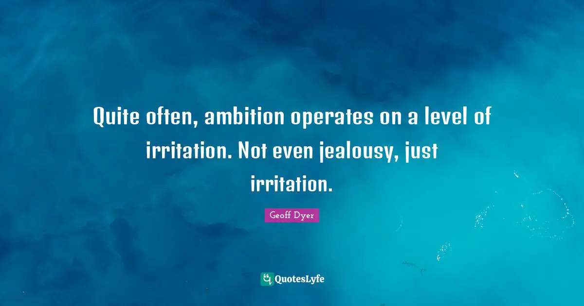 Quite often, ambition operates on a level of irritation. Not even jealousy, just irritation.
