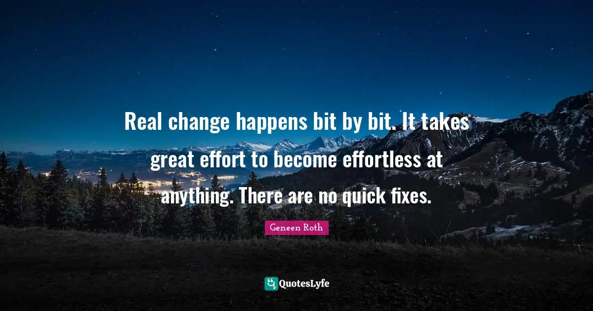 Geneen Roth Quotes: "Real change happens bit by bit. It takes great effort to become effortless at anything. There are no quick fixes."