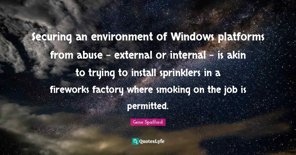 Gene Spafford Quotes: "Securing an environment of Windows platforms from abuse - external or internal - is akin to trying to install sprinklers in a fireworks factory where smoking on the job is permitted."