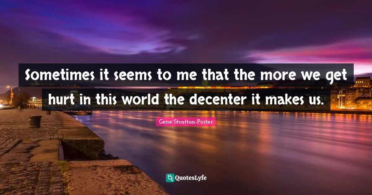 Sometimes it seems to me that the more we get hurt in this world the decenter it makes us.