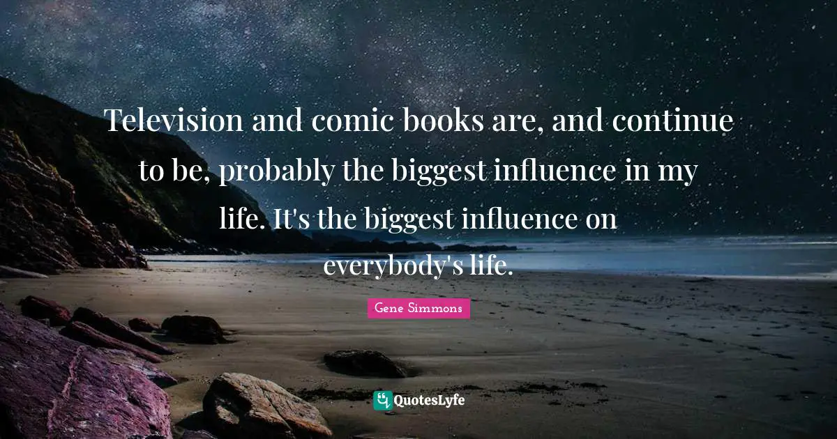 Television and comic books are, and continue to be, probably the biggest influence in my life. It's the biggest influence on everybody's life.