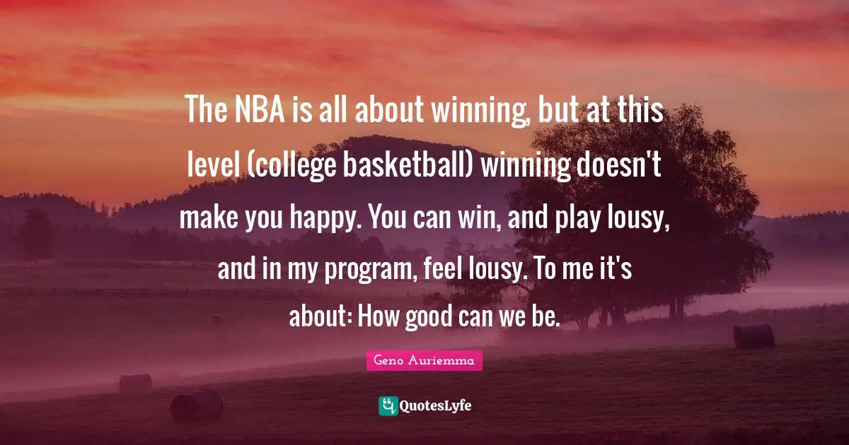Make You Happy Quotes: "The NBA is all about winning, but at this level (college basketball) winning doesn't make you happy. You can win, and play lousy, and in my program, feel lousy. To me it's about: How good can we be."