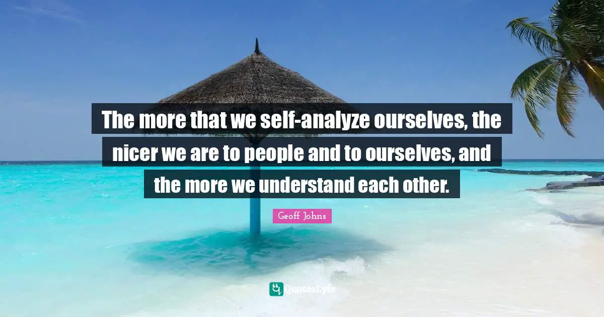 The more that we self-analyze ourselves, the nicer we are to people and to ourselves, and the more we understand each other.