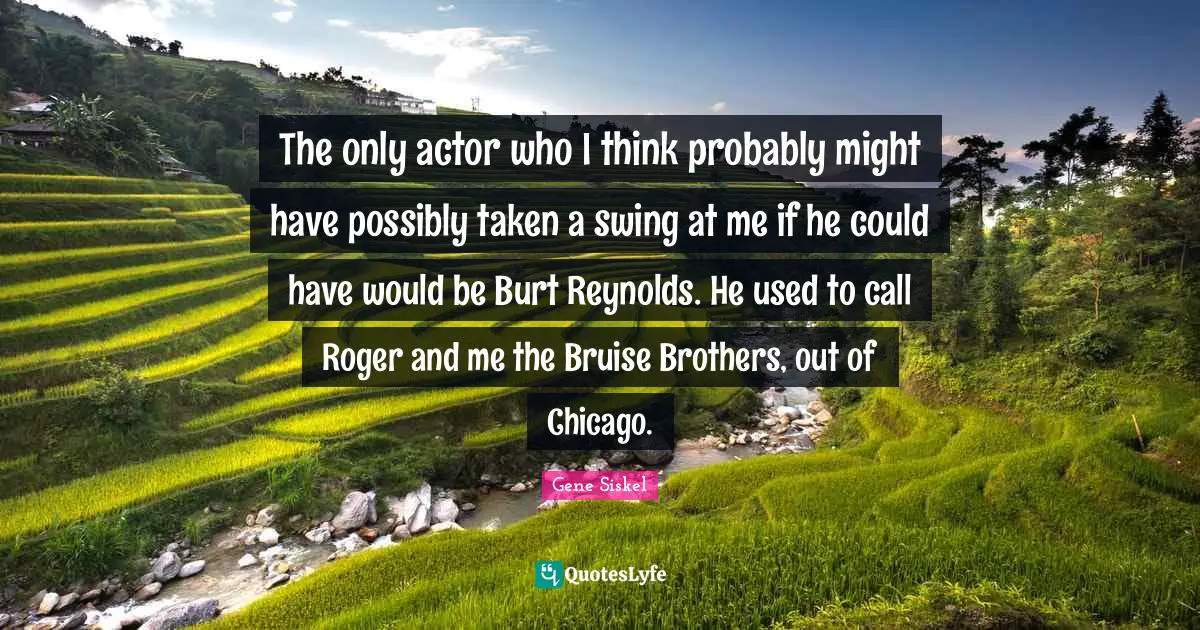 Gene Siskel Quotes: "The only actor who I think probably might have possibly taken a swing at me if he could have would be Burt Reynolds. He used to call Roger and me the Bruise Brothers, out of Chicago."