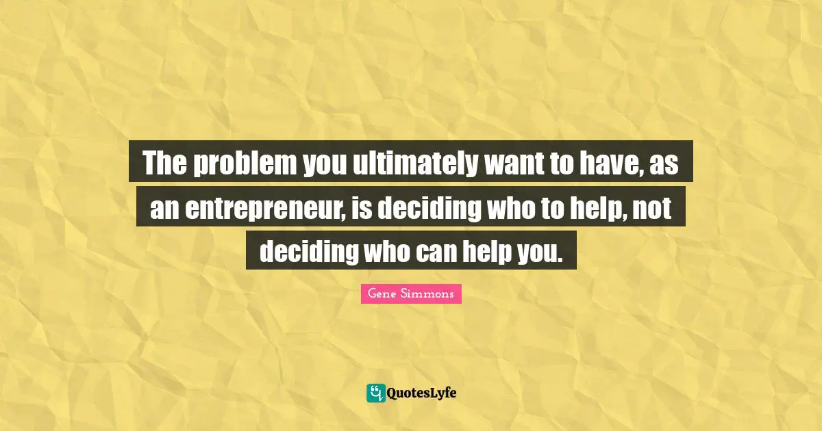 The problem you ultimately want to have, as an entrepreneur, is deciding who to help, not deciding who can help you.