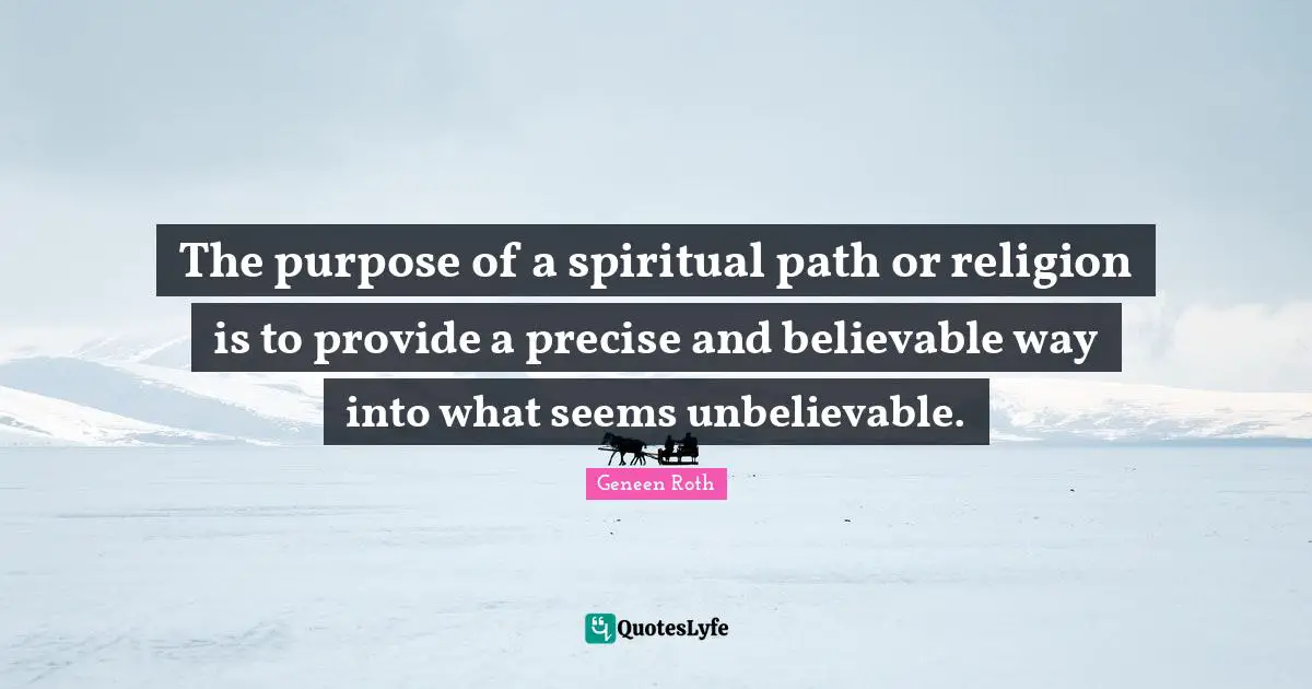 Geneen Roth Quotes: "The purpose of a spiritual path or religion is to provide a precise and believable way into what seems unbelievable."