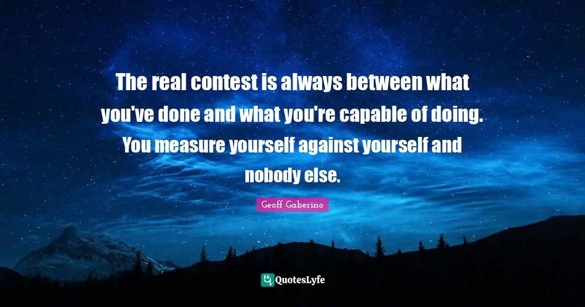 The real contest is always between what you've done and what you're capable of doing. You measure yourself against yourself and nobody else.