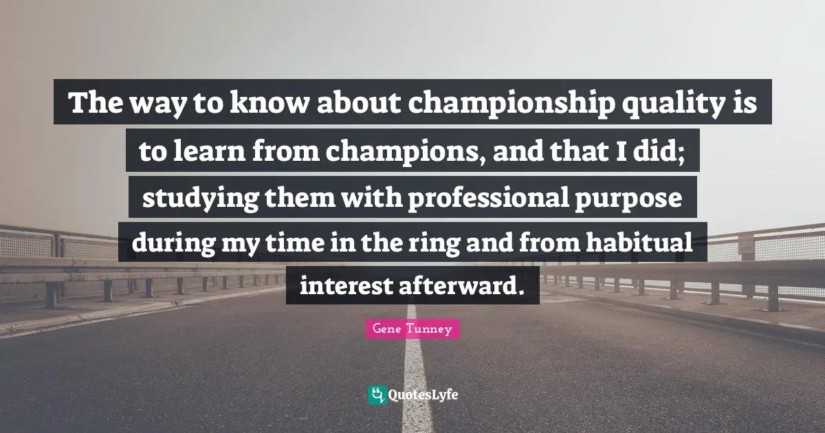 The way to know about championship quality is to learn from champions, and that I did; studying them with professional purpose during my time in the ring and from habitual interest afterward.