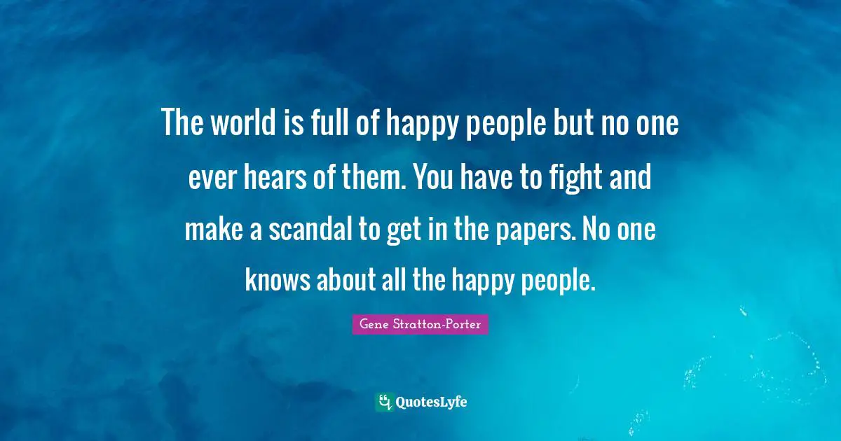The world is full of happy people but no one ever hears of them. You have to fight and make a scandal to get in the papers. No one knows about all the happy people.