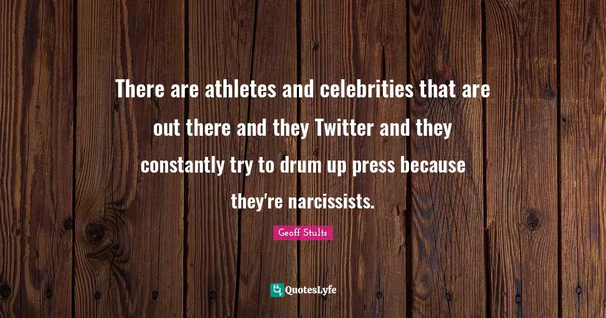 There are athletes and celebrities that are out there and they Twitter and they constantly try to drum up press because they're narcissists.