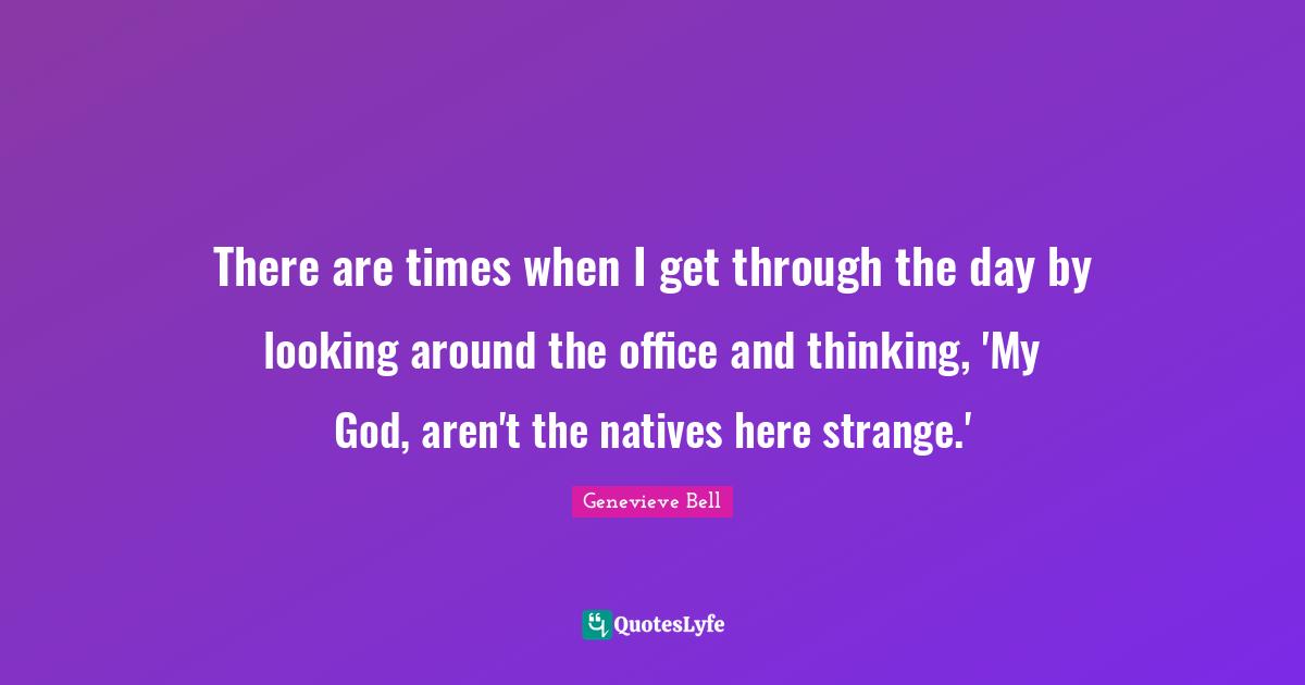 There are times when I get through the day by looking around the office and thinking, 'My God, aren't the natives here strange.'