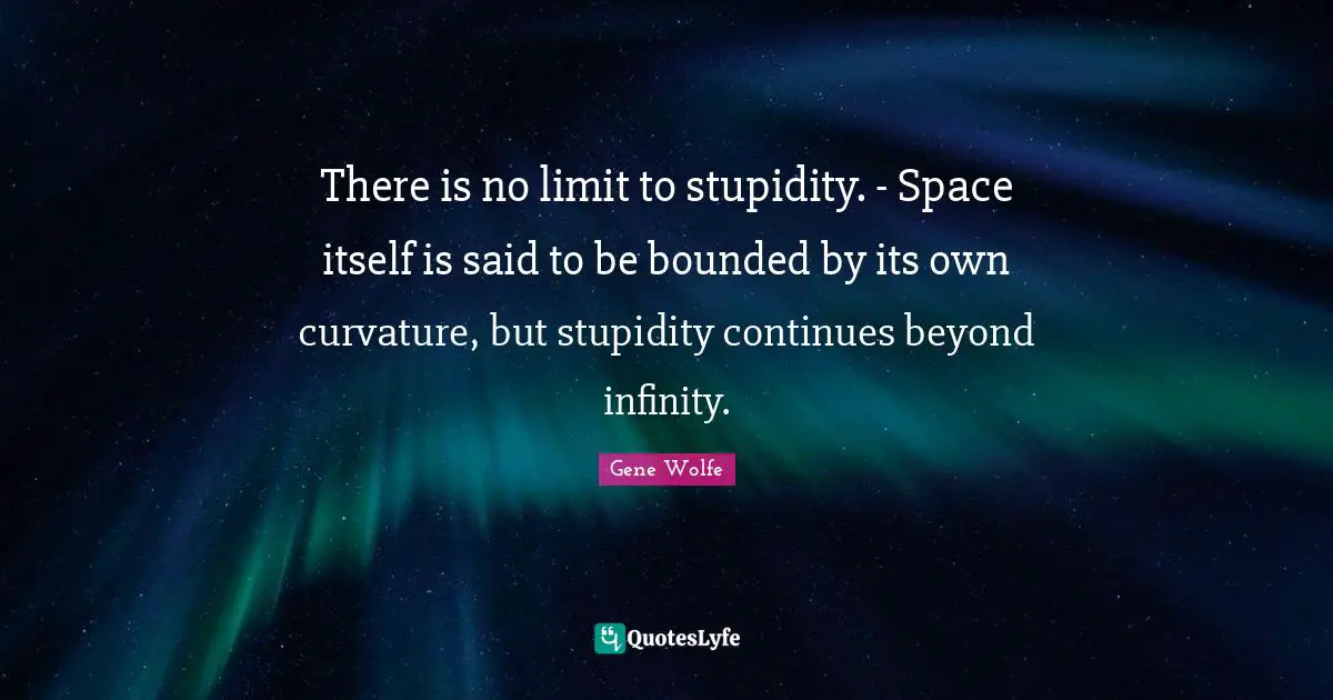There is no limit to stupidity. - Space itself is said to be bounded by its own curvature, but stupidity continues beyond infinity.