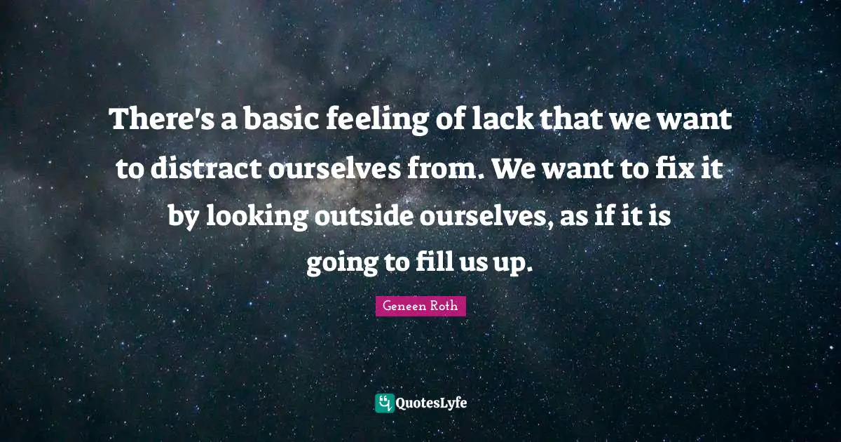 Geneen Roth Quotes: "There's a basic feeling of lack that we want to distract ourselves from. We want to fix it by looking outside ourselves, as if it is going to fill us up."