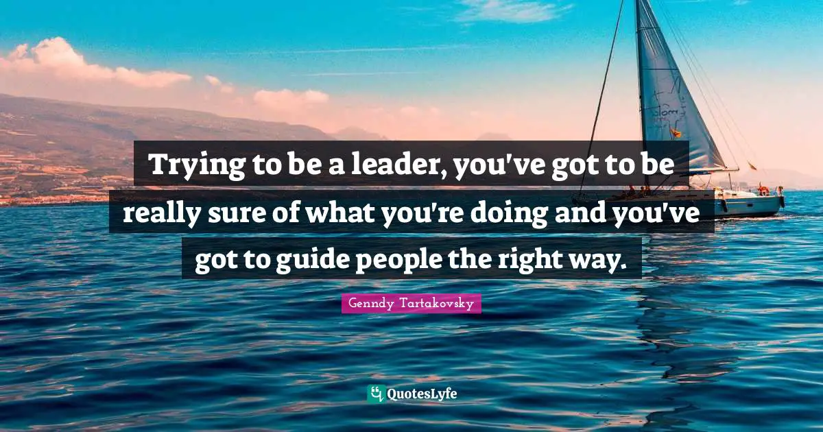 Trying to be a leader, you've got to be really sure of what you're doing and you've got to guide people the right way.