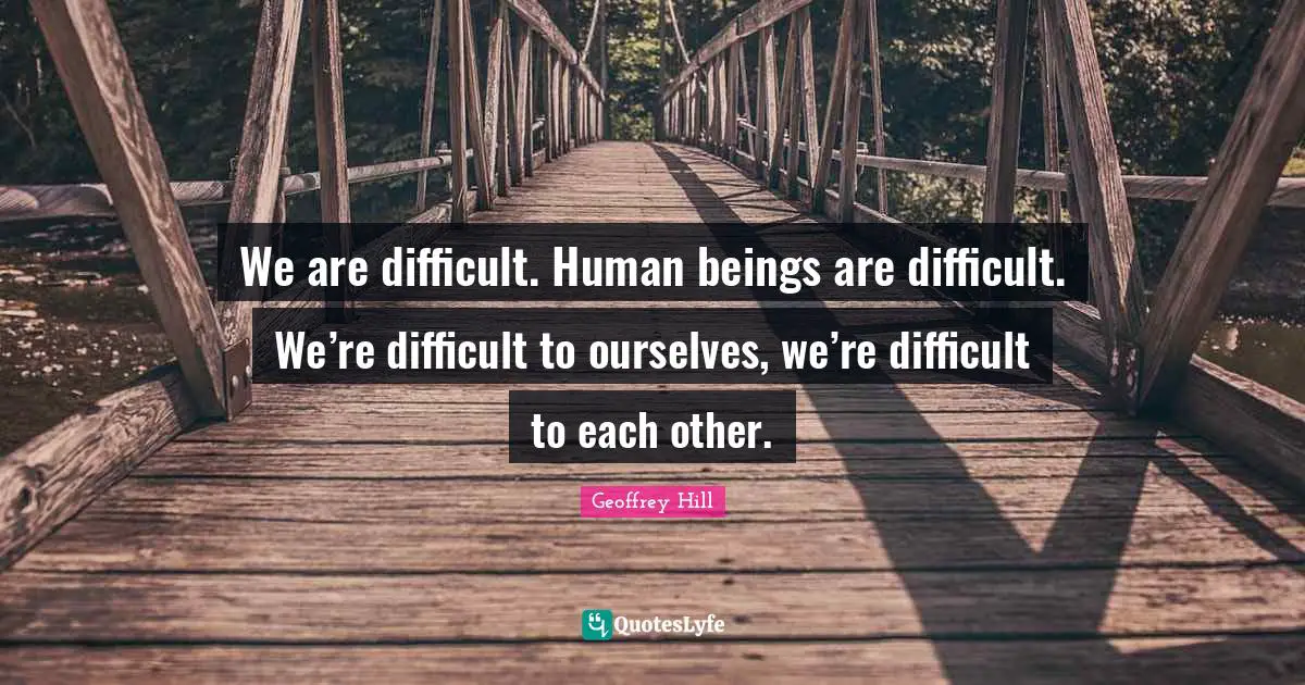 We are difficult. Human beings are difficult. We’re difficult to ourselves, we’re difficult to each other.