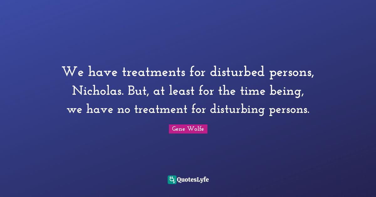 We have treatments for disturbed persons, Nicholas. But, at least for the time being, we have no treatment for disturbing persons.