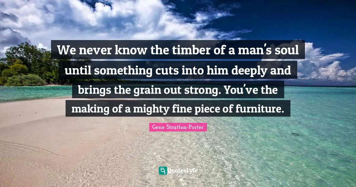 We never know the timber of a man's soul until something cuts into him deeply and brings the grain out strong. You've the making of a mighty fine piece of furniture.