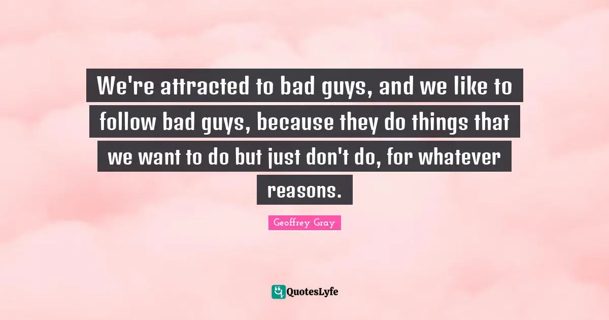 We're attracted to bad guys, and we like to follow bad guys, because they do things that we want to do but just don't do, for whatever reasons.