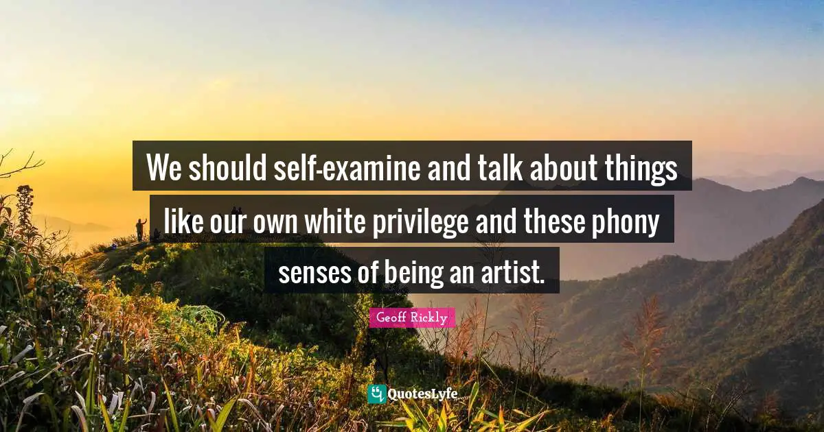 We should self-examine and talk about things like our own white privilege and these phony senses of being an artist.