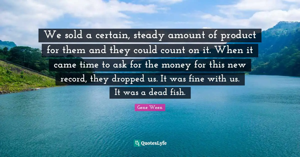 We sold a certain, steady amount of product for them and they could count on it. When it came time to ask for the money for this new record, they dropped us. It was fine with us. It was a dead fish.