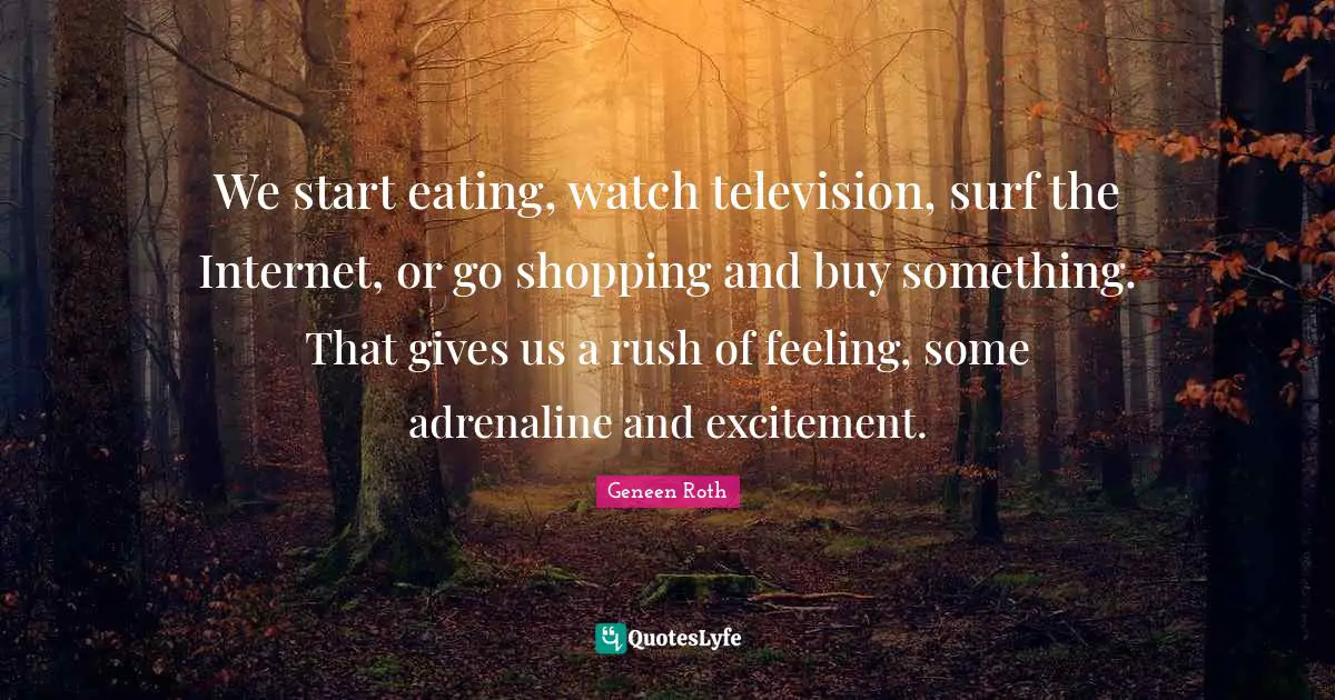 Geneen Roth Quotes: "We start eating, watch television, surf the Internet, or go shopping and buy something. That gives us a rush of feeling, some adrenaline and excitement."