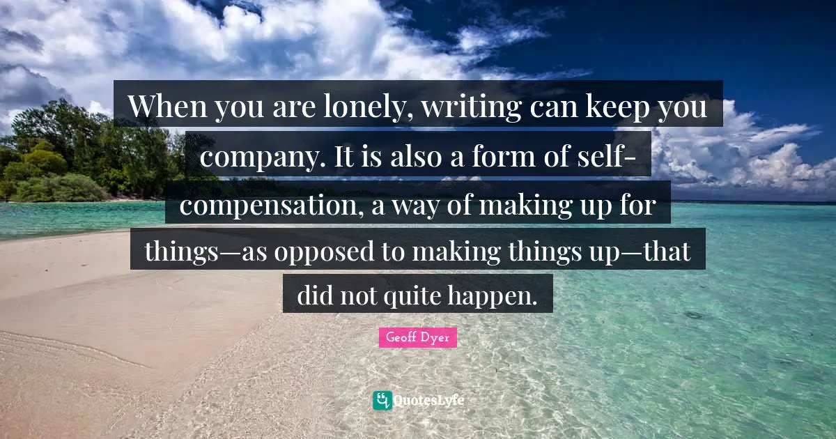 When you are lonely, writing can keep you company. It is also a form of self-compensation, a way of making up for things—as opposed to making things up—that did not quite happen.