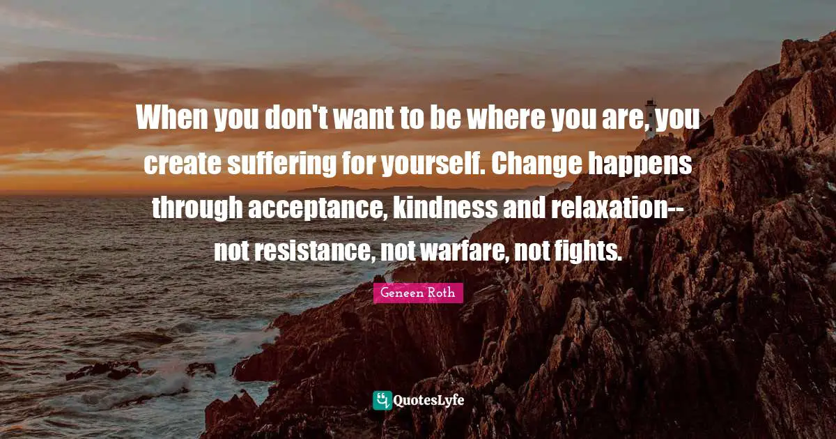 Geneen Roth Quotes: "When you don't want to be where you are, you create suffering for yourself. Change happens through acceptance, kindness and relaxation--not resistance, not warfare, not fights."