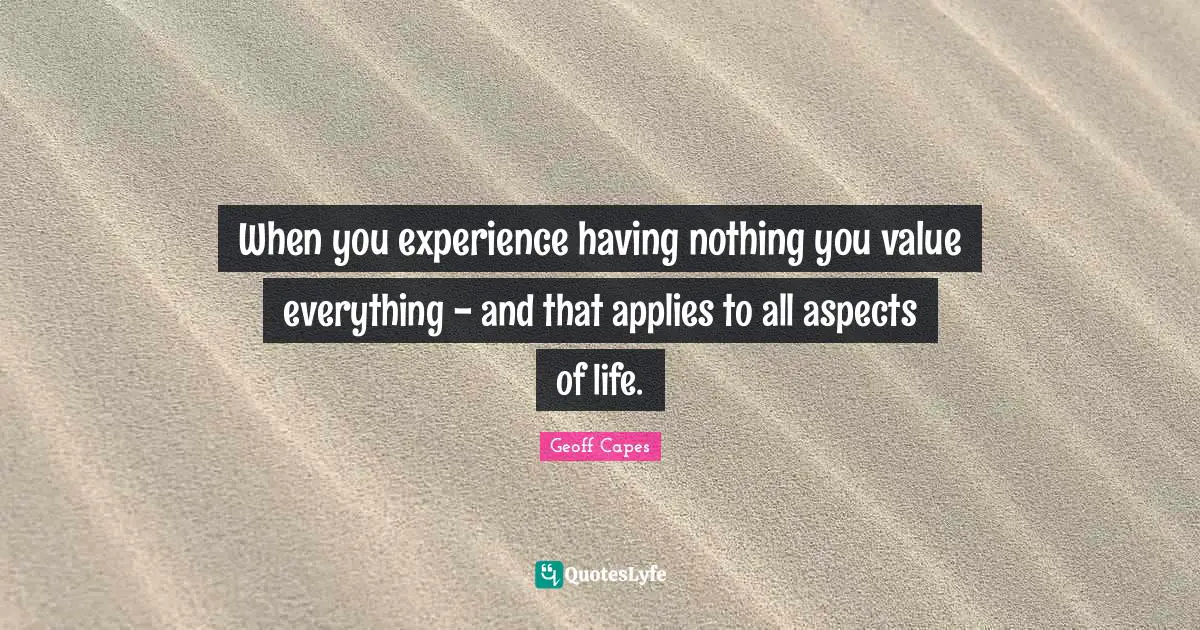 When you experience having nothing you value everything - and that applies to all aspects of life.