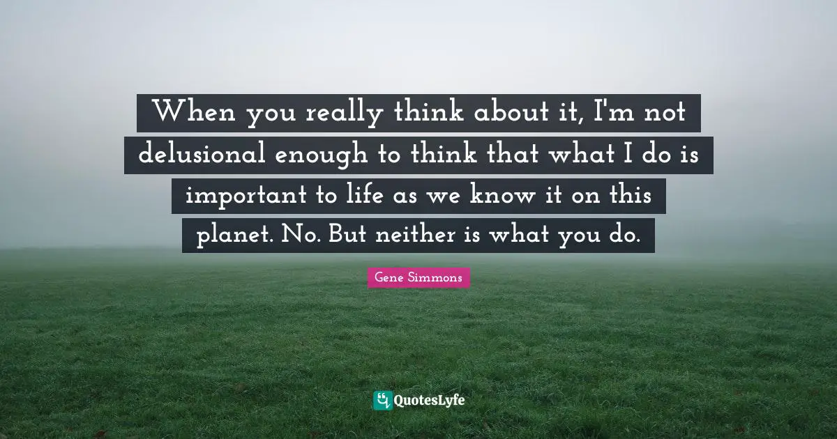 When you really think about it, I'm not delusional enough to think that what I do is important to life as we know it on this planet. No. But neither is what you do.