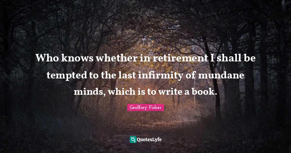 Who knows whether in retirement I shall be tempted to the last infirmity of mundane minds, which is to write a book.