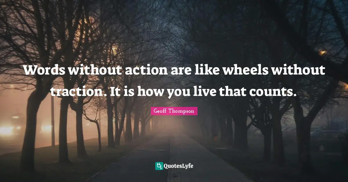 Words without action are like wheels without traction. It is how you live that counts.
