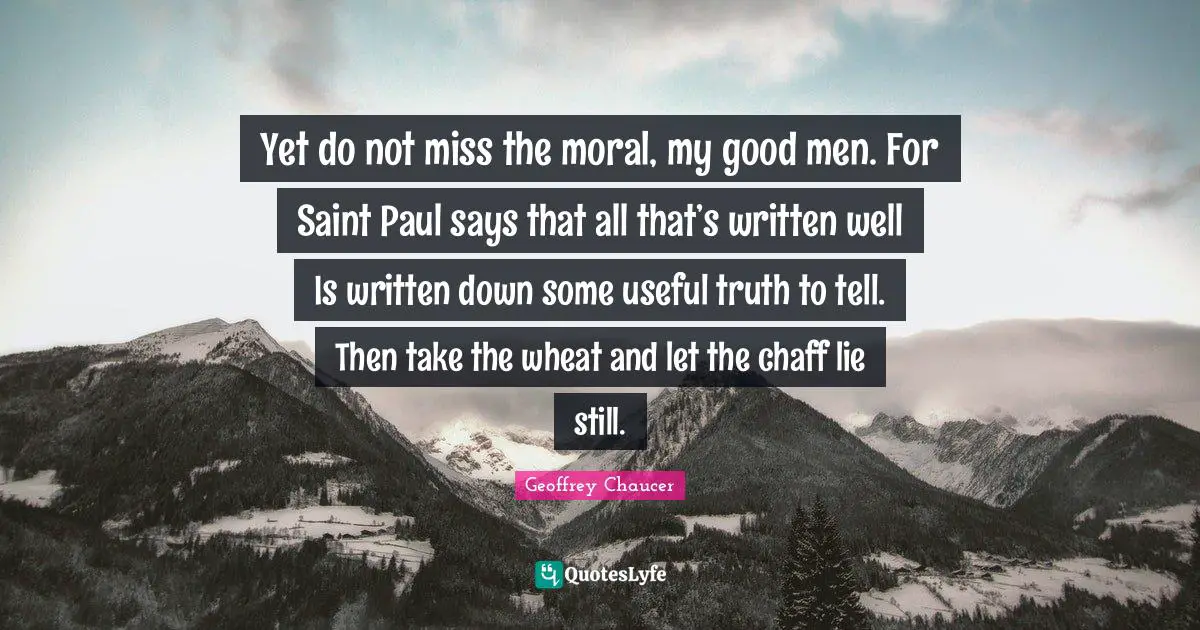 Yet do not miss the moral, my good men. For Saint Paul says that all that’s written well Is written down some useful truth to tell. Then take the wheat and let the chaff lie still.