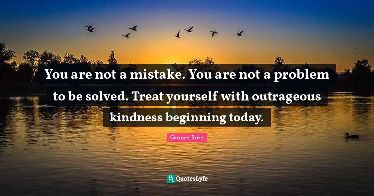 Geneen Roth Quotes: "You are not a mistake. You are not a problem to be solved. Treat yourself with outrageous kindness beginning today."