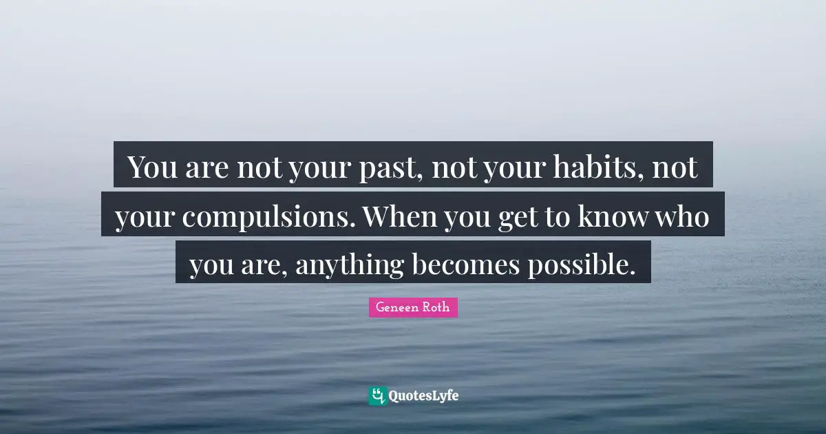 Geneen Roth Quotes: "You are not your past, not your habits, not your compulsions. When you get to know who you are, anything becomes possible."